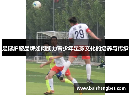 足球护膝品牌如何助力青少年足球文化的培养与传承